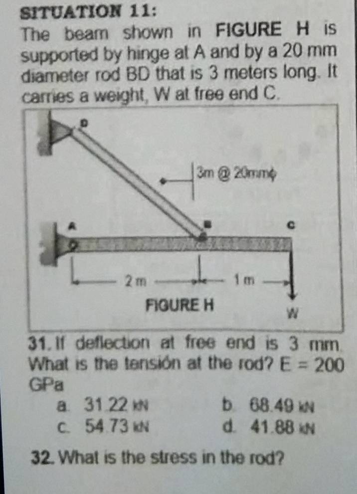 SITUATION 11:
The beam shown in FIGURE H is
supported by hinge at A and by a 20 mm
diameter rod BD that is 3 meters long. It
carries a weight, W at free end C.
。
3m @ 20mmφ
A
c
2 m 1 m
FIGURE H


31. If deflection at free end is 3 mm.
What is the tension at the rod? E=200
GPa
a. 31.22 kN b 68.49 kN
c. 54.73 kN d. 41.88 kN
32. What is the stress in the rod?