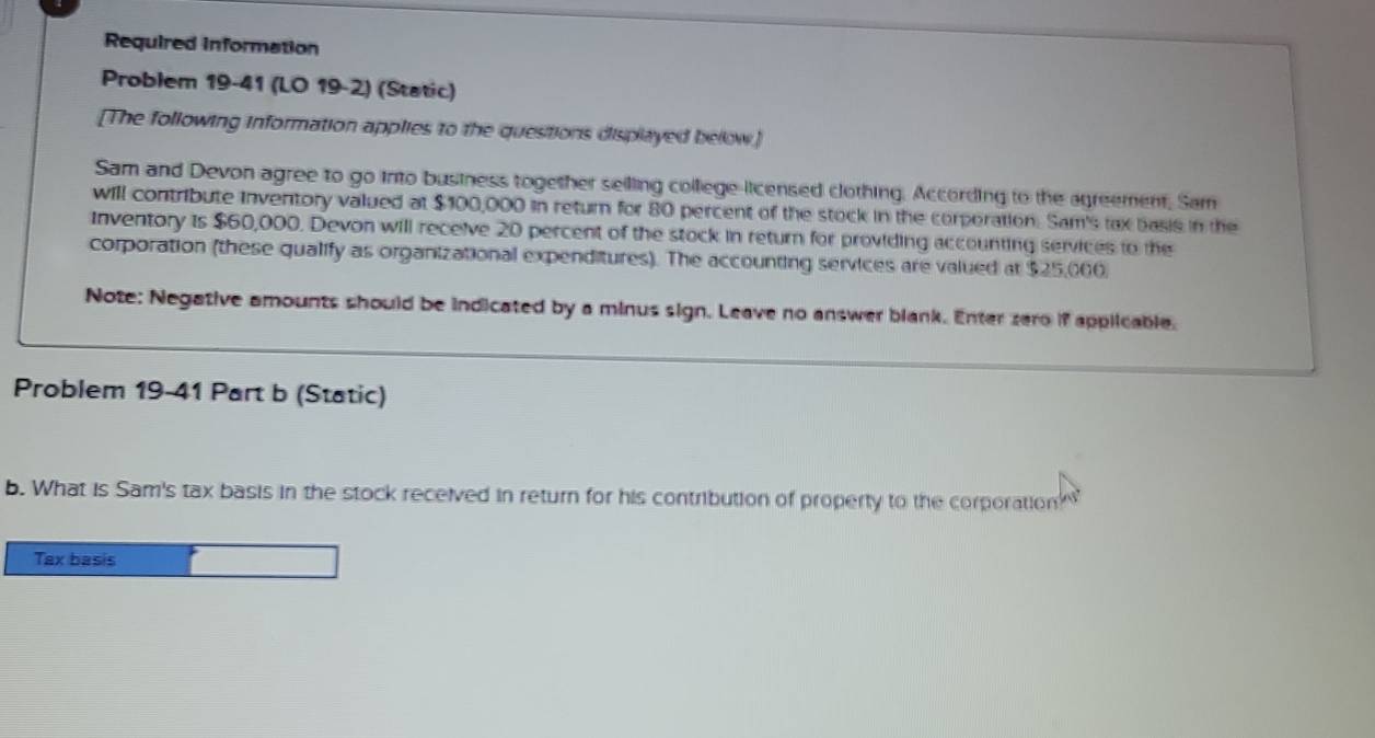 Required information 
Problem 19-41 (LO 19-2) (Static) 
[The following information applies to the questions displayed below.] 
Sam and Devon agree to go into business together seiling college-licensed clothing. According to the agreement, Sam 
will contribute inventory valued at $100,000 in return for 80 percent of the stock in the corporation. Sam's lax basis in the 
Inventory is $60,000. Devon will receive 20 percent of the stock in return for providing accounting services to the 
corporation (these qualify as organizational expenditures). The accounting services are valued at $25,000
Note: Negative amounts should be indicated by a minus sign. Leave no answer blank. Enter zero if applicable. 
Problem 19-41 Part b (Static) 
b. What is Sam's tax basis in the stock received in return for his contribution of property to the corporation 
Tax basis