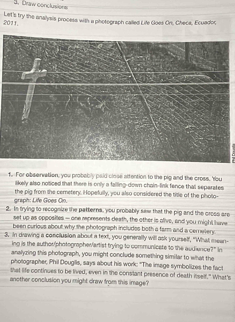 Draw conclusions 
Let's try the analysis process with a photograph called Life Goes On, Checa, Ecuador, 
2011. 
8 
1. For observation, you probably paid close attention to the pig and the cross. You 
likely also noticed that there is only a falling-down chain-link fence that separates 
the pig from the cemetery. Hopefully, you also considered the title of the photo- 
graph: Life Goes On. 
2. In trying to recognize the patterns, you probably saw that the pig and the cross are 
set up as opposites — one represents death, the other is alive, and you might have 
been curious about why the photograph includes both a farm and a cemelery. 
3. In drawing a conclusion about a text, you generally will ask yourself, “What mean- 
ing is the author/photographer/artist trying to communicate to the audience ?'' in 
analyzing this photograph, you might conclude something similar to what the 
photographer, Phil Douglis, says about his work: “The image symbolizes the fact 
that life continues to be lived, even in the constant presence of death itself." What's 
another conclusion you might draw from this image?