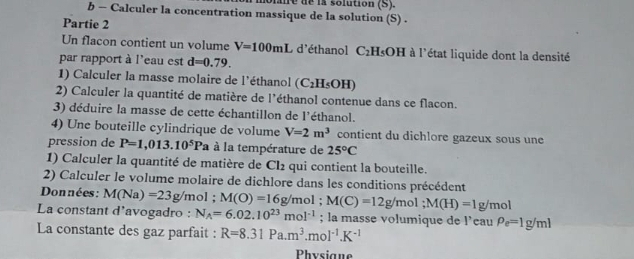 pane de la solution (S). 
b - Calculer la concentration massique de la solution (S) . 
Partie 2 
Un flacon contient un volume V=100mL d'éthanol C_2H_5OH à l'état liquide dont la densité 
par rapport à l'eau est d=0.79. 
1) Calculer la masse molaire de l'éthanol (C_2H_5OH)
2) Calculer la quantité de matière de l'éthanol contenue dans ce flacon. 
3) déduire la masse de cette échantillon de l'éthanol. 
4) Une bouteille cylindrique de volume V=2m^3 contient du dichlore gazeux sous une 
pression de P=1,013.10^5Pa à la température de 25°C
1) Calculer la quantité de matière de Cl_2 qui contient la bouteille. 
2) Calculer le volume molaire de dichlore dans les conditions précédent 
Données: M(Na)=23g/ /mol; M(O)=16g/m ol ; M(C)=12g/mol; M(H)=1g/mol
La constant d'avogadro : N_A=6.02.10^(23)mol^(-1); la masse volumique de l’cau rho _e=1g/ml
La constante des gaz parfait : R=8.31Pa.m^3.mol^(-1).K^(-1)
Physigue