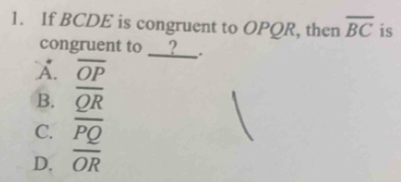 If BCDE is congruent to OPQR, then overline BC is
congruent to __?_ .
A. overline OP
B. overline QR
C.
D. frac overline PQoverline OR