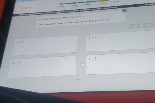 ranh
Ieragine Pre-Qul Learming Guided Practice Poat-Quia
Soie Word Problems with Multiplication of Fractions by Whole Numbers - Item 35030 Questio
An athlete trains by swimming  3/5  mile in I day.
Which expression showe how many miles he would swim in 7 days?
 3/5 * 7
 2/3 +7
7/  3/5 
 2/5 *  1/7 