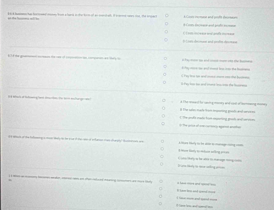 0 6 A business has borrowed money from a bank in the form of an overdraft. Il interest rates rise, the impact A Costs increase and profit decreases
on the business will be:
B Costs decrease and profit increase
C Costs increase and profit increase
D Costs decreasé and profits decrease
07 If the government increases the rate of corporation tax, companies are likely to A Pay more to and imest mnore into the business
8 Pay more tax and invest less into the business
C Pay less tax and invest more into the business
D Pay less tax and invest less into the business
0.8 Which of following best describes the term exchange rate? A The reward for saving money and cost of borrowing money
B The sales made from importing goods and services
C The profit made from exporting goods and services
D The price of one currency against another
0/9 Which of the following is most likely to be true if the rate of inflation rises sharply? Businesses are: A More likely to be able to manage rising costs
B Mare likely to reduce selling prices
C Less likely to be able to manage rising costs
D Less likely to raise selling paces
1 0 When an ecomomy becamies weaker, interest rates are often reduced meaning consumers are more likely A Save more and spend less
to
B Save less and spend more
C Save more and tpend more
D Save less and spend less