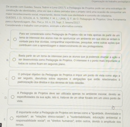 Organização do trabalho pedagógico
De acordo com Guedes, Souza, Sídrim e Lima (2017), a Pedagogia de Projetos pode ser uma estratégia de
construção de identidades, uma vez que o aluno perceba que o projeto será uma ocasião de conquistar um
maior reconhecimento social, impactando, desse modo sua identidade e conceito de cidadania.
GUEDES, J. D.; SOUZA, A. S.; SIDRIM, F. M. L.; LIMA, Q. F. de O. Pedagogia de Projetos: Uma Ferramenta
para a Aprendizagem. Rev. Psic.v. 10, n. 33, Supl. 2. Janeiro/2017.
Considerando o trabalho com projetos, assínale a alternativa correta:
Para ser considerada como Pedagogia de Projetos não se trata apenas de partir de um
tema de interesse dos alunos mas de oportunizar um ambiente em que eles se sintam á
A. vontade para tirar dúvidas, compartilhar experiências, pesquisar, entre outras ações que
contribuem com a aprendizagem e desenvolvimento do seu protagonismo.
Basta partir de um tema de interesse para os alunos que já podemos chamar a ação a
B. ser desenvolvida como Pedagogia de Projetos. O interesse é o ponto mais importante e
todos os outros ficam em segundo plano.
O principal objetivo da Pedagogia de Projetos é impor um ponto de vista como algo a
C. ser seguido, discutindo sobre aspectos e obrigações que estão relacionados à
padronização dos direitos e dos deveres de todo cidadão.
A Pedagogia de Projetos deve ser utilizada apenas no ambiente escolar, devido as
D. especificidades da sua ação, isto é, trata-se de um olhar focado em um único ponto de
vista.
É importante evitar a Pedagogia de Projetos em temas como a "igualdade, diversidade e
equidade'''; as ''relações étnico-raciais''; a ''sustentabillidade, educação ambiental e
E. responsabilidade social"; os "direitos humanos"; entre outros, devido à amplitude dos
temas.