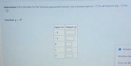 Instructions: Fill in the table for the following exponential function. Use a forward slash (ie.^circ /'') for all fractions (e.g.-1/2 for
- 1/2 )
Function: y=4^x
Windov
Windows Se
Turn on Wi