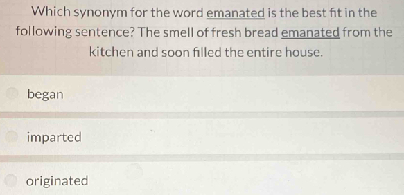 Which synonym for the word emanated is the best ft in the
following sentence? The smell of fresh bread emanated from the
kitchen and soon filled the entire house.
began
imparted
originated