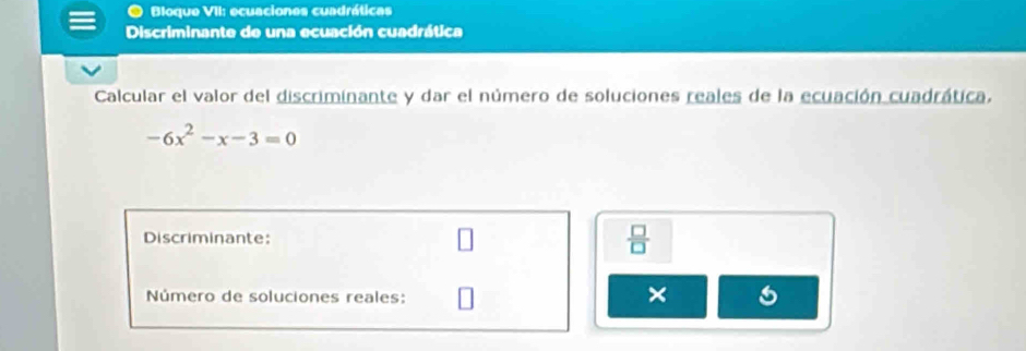 Bloque VII: ecuaciones cuadráticas 
Discriminante de una ecuación cuadrática 
Calcular el valor del discriminante y dar el número de soluciones reales de la ecuación cuadrática.
-6x^2-x-3=0
Discriminante  □ /□   
Número de soluciones reales: 
×