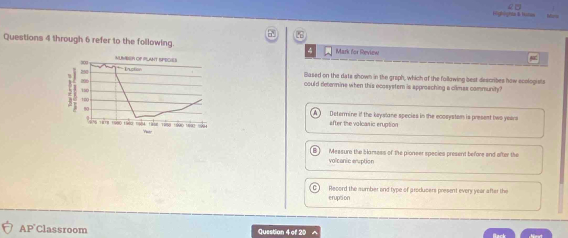 Highights & Nates Mare
5
Questions 4 through 6 refer to the following. Mark for Review
4
300 NUMBER OF PLANT SPECIES
250 * Énupition
Based on the data shown in the graph, which of the following best describes how ecologists
200 could determine when this ecosystem is approaching a climax community?
150
100
50 Determine if the keystone species in the ecosystem is present two years
1978 1980 1982 1954 1958 1958 1990 1992 1994
after the volcanic eruption
Year
B ) Measure the biomass of the pioneer species present before and after the
volcanic eruption
C Record the number and type of producers present every year after the
eruption
AP Classroom Question 4 of 20 Rack