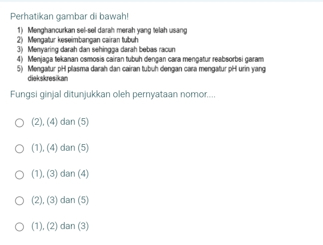 Perhatikan gambar di bawah!
1) Menghancurkan sel-sel darah merah yang telah usang
2) Mengatur keseimbangan cairan tubuh
3) Menyaring darah dan sehingga darah bebas racun
4) Menjaga tekanan osmosis cairan tubuh dengan cara mengatur reabsorbsi garam
5) Mengatur pH plasma darah dan cairan tubuh dengan cara mengatur pH urin yang
diekskresikan
Fungsi ginjal ditunjukkan oleh pernyataan nomor....
(2), (4) dan (5)
(1), (4) dan (5)
(1), (3) dan (4)
(2), (3) dan (5)
(1), (2) dan (3)