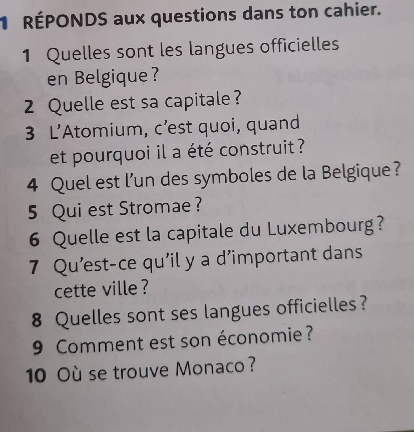 RÉPONDS aux questions dans ton cahier. 
1 Quelles sont les langues officielles 
en Belgique ? 
2 Quelle est sa capitale ? 
3 L’Atomium, c’est quoi, quand 
et pourquoi il a été construit ? 
4 Quel est l’un des symboles de la Belgique? 
5 Qui est Stromae ? 
6 Quelle est la capitale du Luxembourg? 
7 Qu’est-ce qu’il y a d’important dans 
cette ville ? 
8 Quelles sont ses langues officielles? 
9 Comment est son économie? 
10 Où se trouve Monaco?