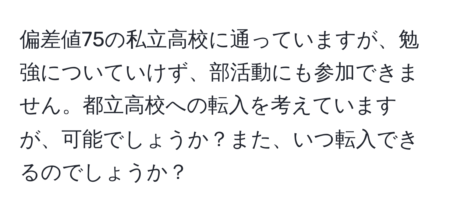 偏差値75の私立高校に通っていますが、勉強についていけず、部活動にも参加できません。都立高校への転入を考えていますが、可能でしょうか？また、いつ転入できるのでしょうか？