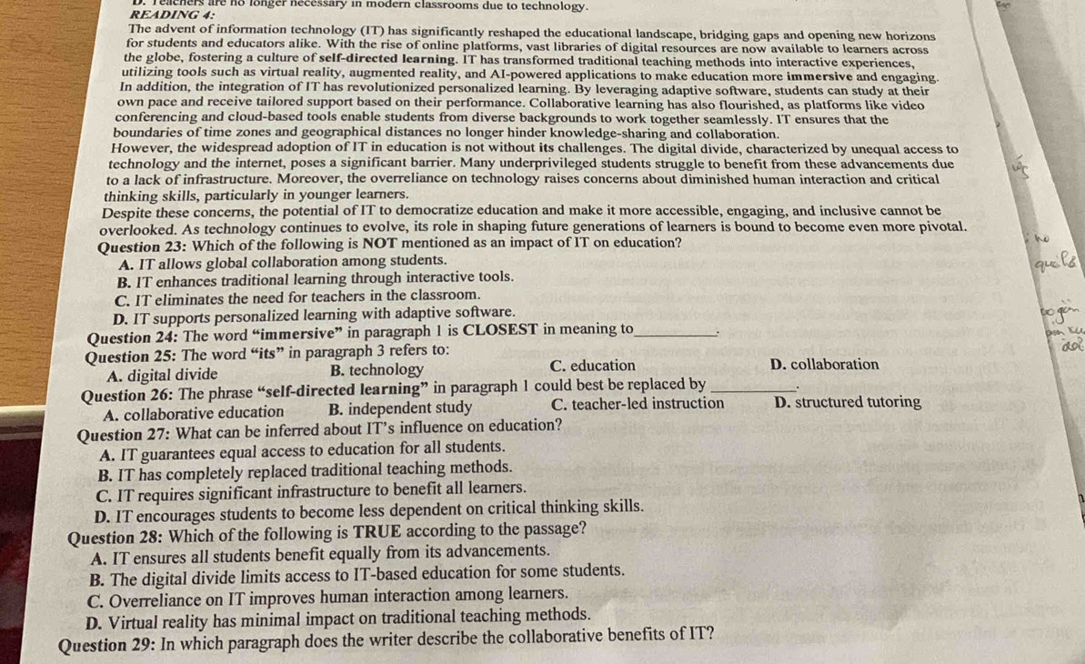 Teachers are no longer necessary in modern classrooms due to technology.
READING 4:
The advent of information technology (IT) has significantly reshaped the educational landscape, bridging gaps and opening new horizons
for students and educators alike. With the rise of online platforms, vast libraries of digital resources are now available to learners across
the globe, fostering a culture of self-directed learning. IT has transformed traditional teaching methods into interactive experiences,
utilizing tools such as virtual reality, augmented reality, and AI-powered applications to make education more immersive and engaging.
In addition, the integration of IT has revolutionized personalized learning. By leveraging adaptive software, students can study at their
own pace and receive tailored support based on their performance. Collaborative learning has also flourished, as platforms like video
conferencing and cloud-based tools enable students from diverse backgrounds to work together seamlessly. IT ensures that the
boundaries of time zones and geographical distances no longer hinder knowledge-sharing and collaboration.
However, the widespread adoption of IT in education is not without its challenges. The digital divide, characterized by unequal access to
technology and the internet, poses a significant barrier. Many underprivileged students struggle to benefit from these advancements due
to a lack of infrastructure. Moreover, the overreliance on technology raises concerns about diminished human interaction and critical
thinking skills, particularly in younger learners.
Despite these concerns, the potential of IT to democratize education and make it more accessible, engaging, and inclusive cannot be
overlooked. As technology continues to evolve, its role in shaping future generations of learners is bound to become even more pivotal.
Question 23: Which of the following is NOT mentioned as an impact of IT on education?
A. IT allows global collaboration among students.
B. IT enhances traditional learning through interactive tools.
C. IT eliminates the need for teachers in the classroom.
D. IT supports personalized learning with adaptive software.
Question 24: The word “immersive” in paragraph 1 is CLOSEST in meaning to_ .
    
Question 25: The word “its” in paragraph 3 refers to:
A. digital divide B. technology C. education D. collaboration
Question 26: The phrase “self-directed learning” in paragraph 1 could best be replaced by_
A. collaborative education B. independent study C. teacher-led instruction D. structured tutoring
Question 27: What can be inferred about IT’s influence on education?
A. IT guarantees equal access to education for all students.
B. IT has completely replaced traditional teaching methods.
C. IT requires significant infrastructure to benefit all learners.
D. IT encourages students to become less dependent on critical thinking skills.
Question 28: Which of the following is TRUE according to the passage?
A. IT ensures all students benefit equally from its advancements.
B. The digital divide limits access to IT-based education for some students.
C. Overreliance on IT improves human interaction among learners.
D. Virtual reality has minimal impact on traditional teaching methods.
Question 29: In which paragraph does the writer describe the collaborative benefits of IT?
