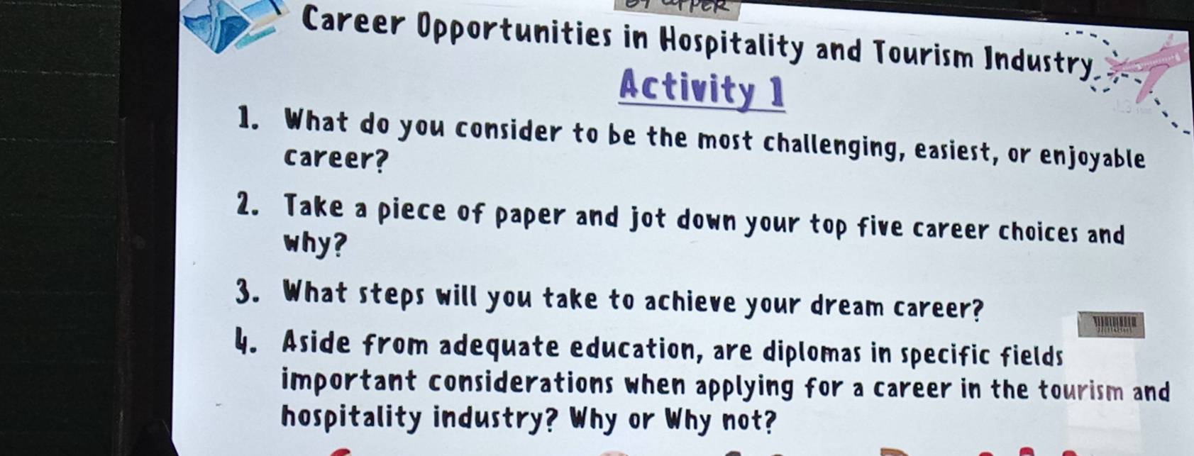 Career Opportunities in Hospitality and Tourism Industry 
Activity 1 
1. What do you consider to be the most challenging, easiest, or enjoyable 
career? 
2. Take a piece of paper and jot down your top five career choices and 
why? 
3. What steps will you take to achieve your dream career? '.''''' 
4. Aside from adequate education, are diplomas in specific fields 
important considerations when applying for a career in the tourism and 
hospitality industry? Why or Why not?