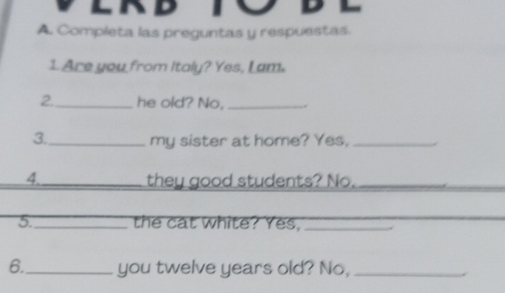 LRD 
A. Completa las preguntas y respuestas. 
1 Are you from Italy? Yes, L am. 
2._ he old? No,_ 
3._ my sister at home? Yes,_ 
4._ they good students? No._ 
5._ the cat white? Yes,_ 
6._ you twelve years old? No,_