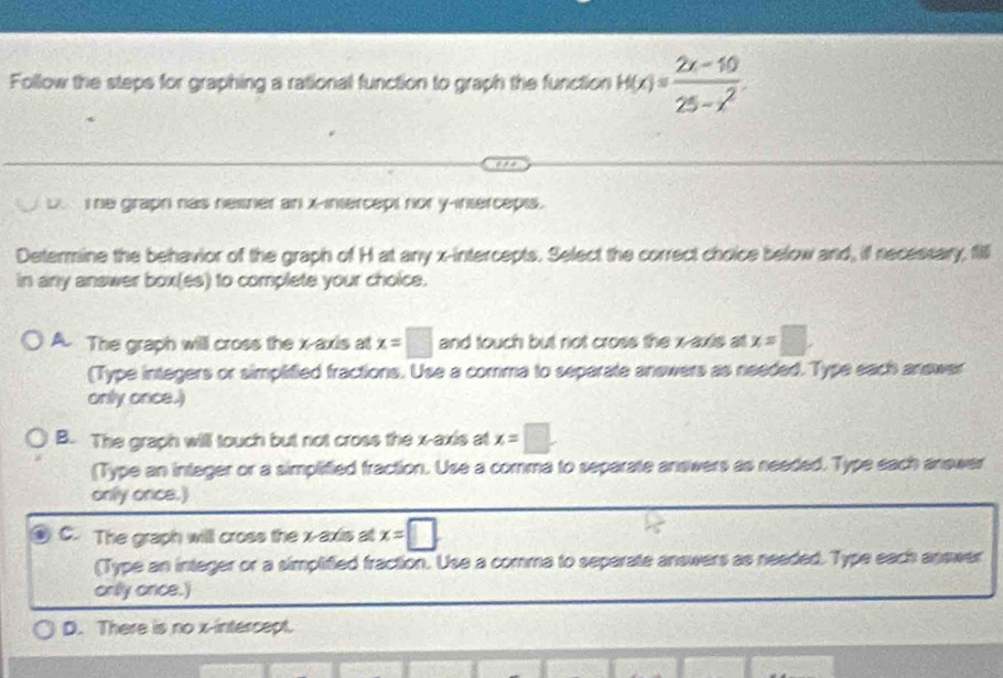 Follow the steps for graphing a rational function to graph the function H(x)= (2x-10)/25-x^2 .
D. T he graph has nesner an x-intercept nor y-intercepts.
Determine the behavior of the graph of H at any x-intercepts. Select the correct choice below and, if necessary, 1l
in any answer box(es) to complete your choice.
A. The graph will cross the x-axis at x=□ and touch but not cross the x-axis at x=□
(Type integers or simplified fractions. Use a comma to separate anewers as needed. Type each answer
only once.)
B. The graph will touch but not cross the x-axis at x=□
(Type an integer or a simplified fraction. Use a comma to separate answers as needed. Type each anewer
only once.)
C. The graph willl cross the x-axis at x=□
(Type an integer or a simplified fraction. Use a comma to separate answers as needed. Type each answer
onlly once.)
D. There is no x-intercept.