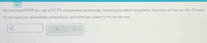 Elsa borrowed $8000 at a rate of 16.5%, compounded semiannually. Assuming she makes no payments, how much will she owe after 10 years? 
Do not round any intermediate computations, and round your answer to the nearest cent 
×