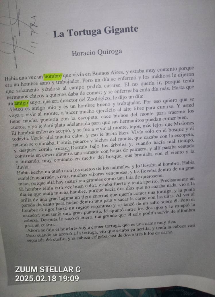 La Tortuga Gigante
Horacio Quiroga
Había una vez un hombre que vivía en Buenos Aires, y estaba muy contento porque
era un hombre sano y trabajador. Pero un día se enfermó y los médicos le dijeron
que solamente yéndose al campo podría curarse. El no quería ir, porque tenía
hermanos chicos a quienes daba de comer; y se enfermaba cada día más. Hasta que
un amigo suyo, que era director del Zoológico, le dijo un día:
-Usted es amigo mío y es un hombre bueno y trabajador. Por eso quiero que se
vaya a vivir al monte, a hacer mucho ejercicio al aire libre para curarse. Y usted
tiene mucha puntería con la escopeta, cace bichos del monte para traerme los
cueros, y yo le daré plata adelantada para que sus hermanitos puedan comer bien.
El hombre enfermo aceptó, y se fue a vivir al monte, lejos, más lejos que Misiones
todavía. Hacía allá mucho calor, y eso le hacía bien. Vivía solo en el bosque y él
mismo se cocinaba, Comía pájaros y bichos del monte, que cazaba con la escopeta,
y después comía frutas. Dormía bajo los árboles y, cuando hacía mal tiempo,
construía en cinco minutos una ramada con hojas de palmera, y allí pasaba sentado
y fumando, muy contento en medio del bosque, que bramaba con el viento y la
Huvia.
Había hecho un atado con los cueros de los animales, y lo llevaba al hombro. Había
también agarrado, vivas, muchas víboras venenosas, y las llevaba dentro de un gran
mate, porque allá hay mates tan grandes como una lata de querosene.
El hombre tenía otra vez buen color, estaba fuerte y tenía apetito. Precisamente un
día en que tenía mucha hambre, porque hacía dos días que no cazaba nada, vio a la
orilla de una gran laguna un tigre enorme que quería comer una tortuga, y la ponía
parada de canto para meter dentro una pata y sacar la carne con las uñas. AI ver al
hombre el tigre lanzó un rugido espantoso y se lanzó de un salto sobre él. Pero el
cazador, que tenía una gran puntería, le apuntó entre los dos ojos y le rompió la
cabeza. Después le sacó el cuero, tan grande que él solo podría servir de alfombra
para un cuarto.
-Ahora se dijo el hombre- voy a comer tortuga, que es una care muy rica.
Pero cuando se acercó a la tortuga, vio que estaba ya herida, y tenía la cabeza casi
separada del cuello, y la cabeza colgaba casi de dos o tres hilos de carne.
ZUUM STELLAR C
2025.02.18 19:09