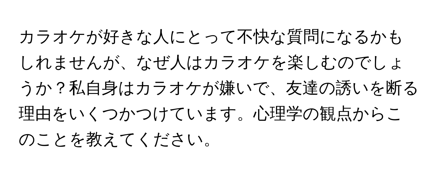 カラオケが好きな人にとって不快な質問になるかもしれませんが、なぜ人はカラオケを楽しむのでしょうか？私自身はカラオケが嫌いで、友達の誘いを断る理由をいくつかつけています。心理学の観点からこのことを教えてください。