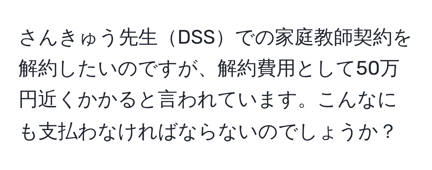 さんきゅう先生DSSでの家庭教師契約を解約したいのですが、解約費用として50万円近くかかると言われています。こんなにも支払わなければならないのでしょうか？