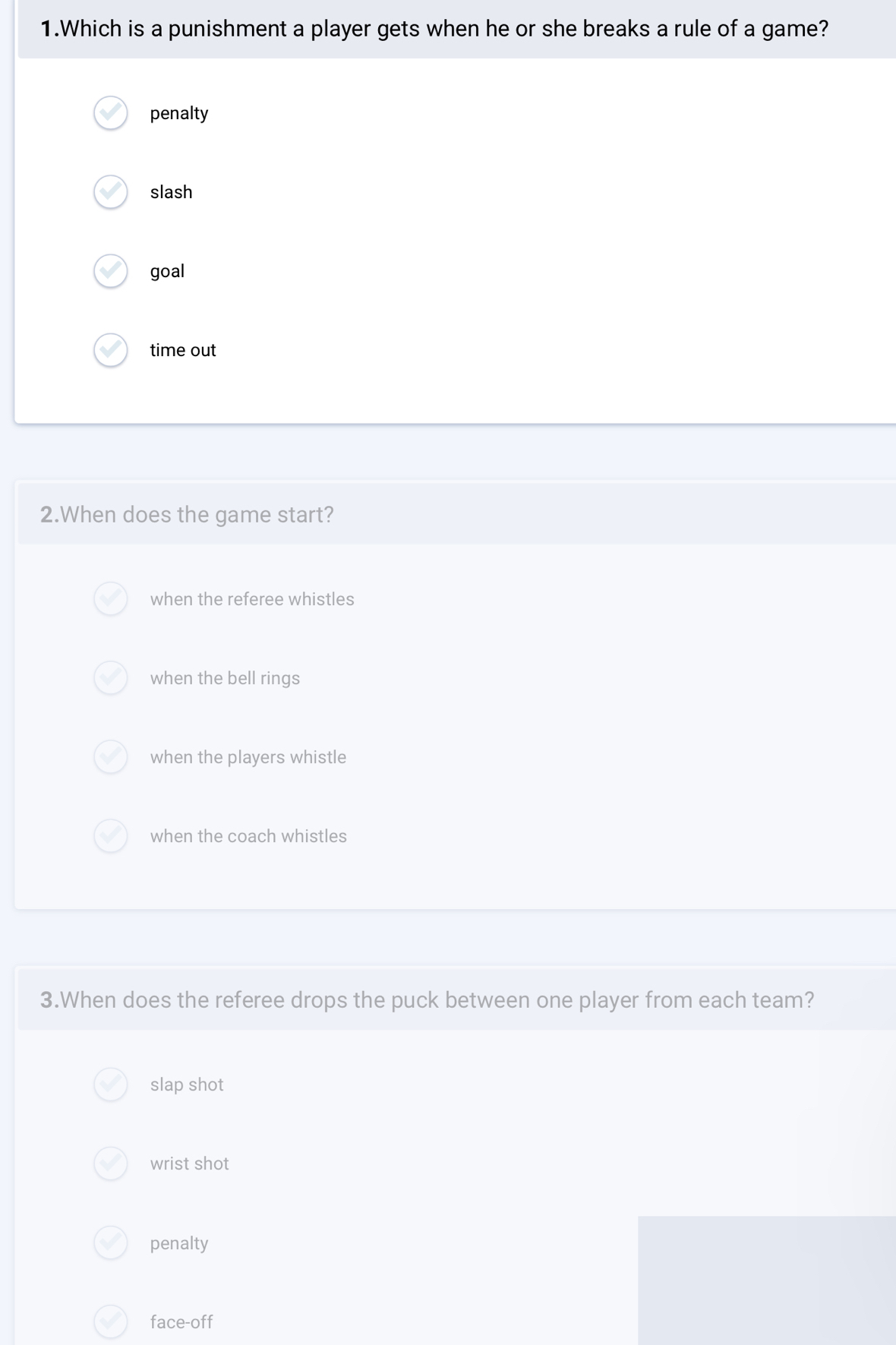 Which is a punishment a player gets when he or she breaks a rule of a game?
penalty
slash
goal
time out
2.When does the game start?
when the referee whistles
when the bell rings
when the players whistle
when the coach whistles
3.When does the referee drops the puck between one player from each team?
slap shot
wrist shot
penalty
face-off