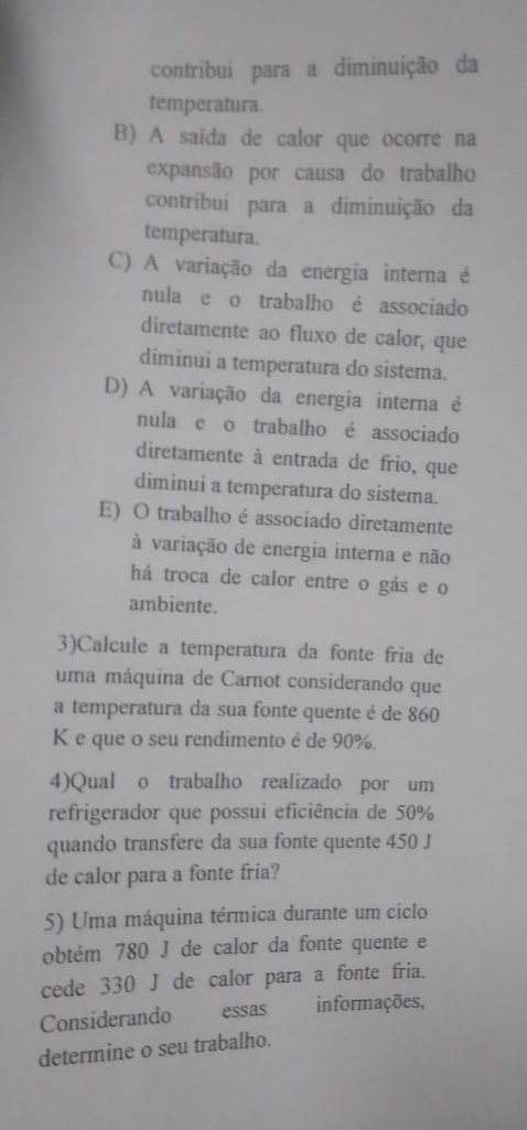 contribuí para a diminuição da
temperatura.
B) A saída de calor que ocorre na
expansão por causa do trabalho
contribui para a diminuição da
temperatura.
C) A variação da energia interna é
nula e o trabalho é associado
diretamente ao fluxo de calor, que
diminui a temperatura do sistema.
D) A variação da energia interna é
nula e o trabalho é associado
diretamente à entrada de frio, que
diminui a temperatura do sistema.
E) O trabalho é associado diretamente
à variação de energia interna e não
há troca de calor entre o gás e o
ambiente.
3)Calcule a temperatura da fonte fria de
uma máquina de Carnot considerando que
a temperatura da sua fonte quente é de 860
K e que o seu rendimento é de 90%.
4)Qual o trabalho realizado por um
refrigerador que possui eficiência de 50%
quando transfere da sua fonte quente 450 J
de calor para a fonte fria?
5) Uma máquina térmica durante um ciclo
obtém 780 J de calor da fonte quente e
cede 330 J de calor para a fonte fria.
Considerando essas informações,
determine o seu trabalho.