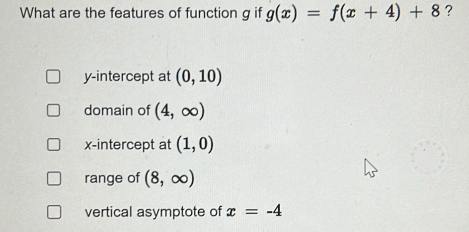 What are the features of function g if g(x)=f(x+4)+8 ?
y-intercept at (0,10)
domain of (4,∈fty )
x-intercept at (1,0)
range of (8,∈fty )
vertical asymptote of x=-4