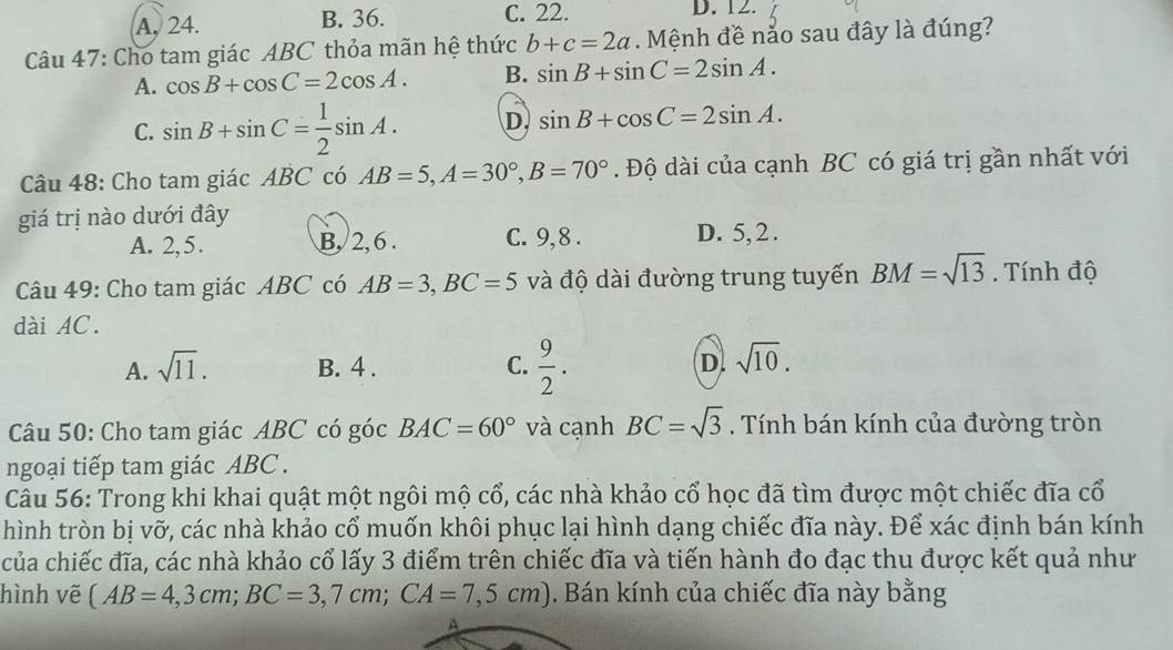 A. 24. B. 36. C. 22. D. 12.
Câu 47: Cho tam giác ABC thỏa mãn hệ thức b+c=2a. Mệnh đề nảo sau đây là đúng?
A. cos B+cos C=2cos A. B. sin B+sin C=2sin A.
C. sin B+sin C= 1/2 sin A. D. sin B+cos C=2sin A. 
Câu 48: Cho tam giác ABC có AB=5, A=30°, B=70°. Độ dài của cạnh BC có giá trị gần nhất với
giá trị nào dưới đây
A. 2, 5. B, 2, 6. C. 9, 8. D. 5, 2.
Câu 49: Cho tam giác ABC có AB=3, BC=5 và độ dài đường trung tuyến BM=sqrt(13). Tính độ
dài AC.
A. sqrt(11). B. 4. C.  9/2 . D. sqrt(10). 
Câu 50: Cho tam giác ABC có góc BAC=60° và cạnh BC=sqrt(3). Tính bán kính của đường tròn
ngoại tiếp tam giác ABC.
Câu 56: Trong khi khai quật một ngôi mộ cổ, các nhà khảo cổ học đã tìm được một chiếc đĩa cổ
hình tròn bị vỡ, các nhà khảo cổ muốn khôi phục lại hình dạng chiếc đĩa này. Để xác định bán kính
của chiếc đĩa, các nhà khảo cổ lấy 3 điểm trên chiếc đĩa và tiến hành đo đạc thu được kết quả như
hình vẽ (AB=4,3cm; BC=3,7cm; CA=7,5cm). Bán kính của chiếc đĩa này bằng
A