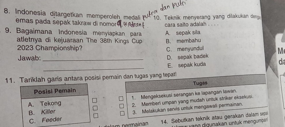 Indonesia ditargetkan memperoleh medali 10. Teknik menyerang yang dilakukan denga
emas pada sepak takraw di nomor 
cara salto adalah . . . .
9. Bagaimana Indonesia menyiapkan para A. sepak sila
atletnya di kejuaraan The 38th Kings Cup B. membahu
2023 Championship? C. menyundul
M
Jawab: _D. sepak badek
_
E. sepak kuda da
11. Tariklah garis antara posisi pemain dan tugas yang tepat!
Posisi Pemain Tugas
A. Tekong 1. Mengeksekusi serangan ke lapangan lawan.
2. Memberi umpan yang mudah untuk striker eksekusi.
C. Feeder 3. Melakukan servis untuk mengawali permainan.
B. Killer
p p erm ainan 14. Sebutkan teknik atau gerakan dalam sepa
w g igunakan untuk mengumpan