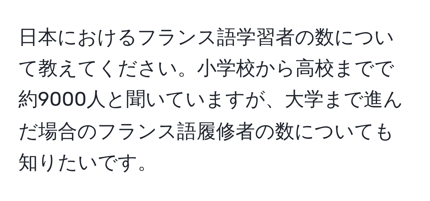 日本におけるフランス語学習者の数について教えてください。小学校から高校までで約9000人と聞いていますが、大学まで進んだ場合のフランス語履修者の数についても知りたいです。