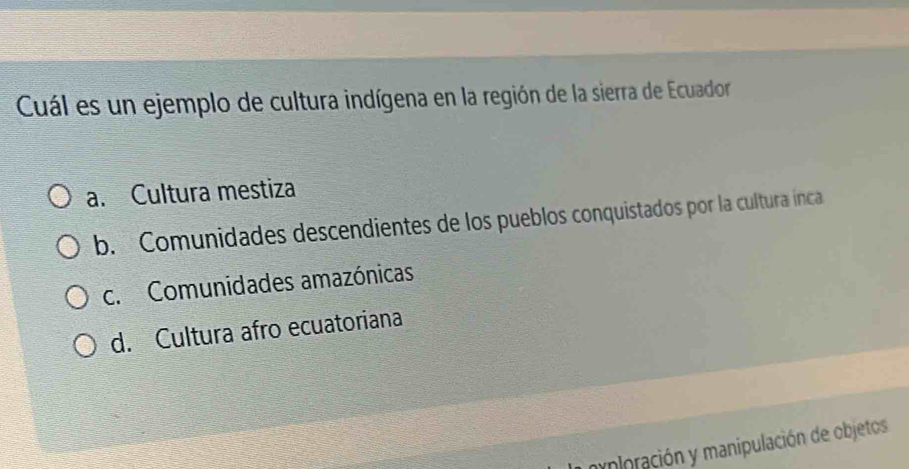 Cuál es un ejemplo de cultura indígena en la región de la sierra de Ecuador
a. Cultura mestiza
b. Comunidades descendientes de los pueblos conquistados por la cultura inca
c. Comunidades amazónicas
d. Cultura afro ecuatoriana
mnioración y manipulación de objetos