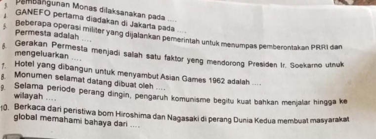 Pembangunan Monas dilaksanakan pada .... 
GANEFO pertama diadakan di Jakarta pada .... 
Permesta adalah …. 
5 Beberapa operasi militer yang dijalankan pemerintah untuk menumpas pemberontakan PRRI dan 
6. Gerakan Permesta menjadi salah satu faktor yeng mendorong Presiden Ir. Soekarno utnuk 
mengeluarkan .... 
1 Hotel yang dibangun untuk menyambut Asian Games 1962 adalah .. 
Monumen selamat datang dibuat oleh . 
9. Selama periode perang dingin, pengaruh komunisme begitu kuat bahkan menjalar hingga ke 
wilayah .... 
10. Berkaca dari peristiwa bom Hiroshima dan Nagasaki di perang Dunia Kedua membuat masyarakat 
global memahami bahaya dari ....