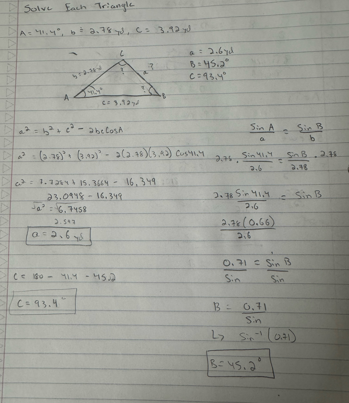 Solve Each Triangle
A=41.4°,b=2.78yd,C=3.92y8
a=2.67d
B=45.2°
C=93.4°
a^2=b^2+c^2-2bccos A
 sin A/a = sin B/b 
a^2=(2.78)^2+(3.92)^2-2(2.78)(3.42) cos 41.4 2.78·  (sin 41.4)/2.6 = sin B/2.78 · 2.78
a^2=7.7284+15.3664-16,349
23.0948-16.349
2、  (78Sin41.4)/2.6 =sin B
sqrt(a^2)=sqrt(6.7458)
2.597
a=2.6ys
 (2.78(0.66))/2.6 
C=180-41.4-45.2
 (0.71)/sin  = sin B/sin  
C=93.4°
B= (0.71)/sin  
L> sin^(-1)(0.71)
B=45.2°