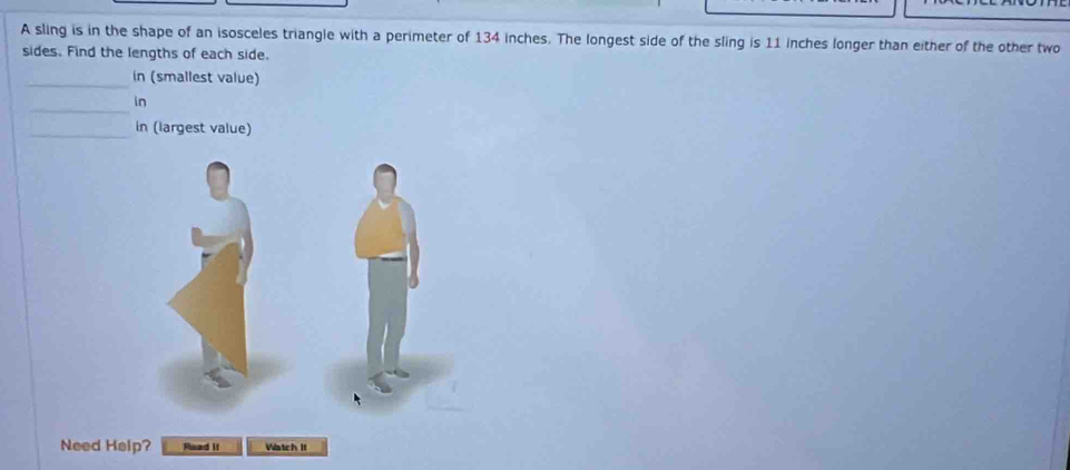 A sling is in the shape of an isosceles triangle with a perimeter of 134 inches. The longest side of the sling is 11 inches longer than either of the other two 
sides. Find the lengths of each side. 
_in (smallest value) 
_ 
in 
_in (largest value) 
Need Help? Read it Watch II