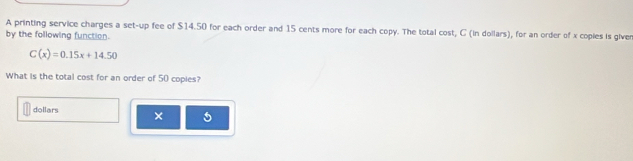 A printing service charges a set-up fee of $14.50 for each order and 15 cents more for each copy. The total cost, C (in dollars), for an order of x copies is giver 
by the following function.
C(x)=0.15x+14.50
What is the total cost for an order of 50 copies? 
dollars 
× 5