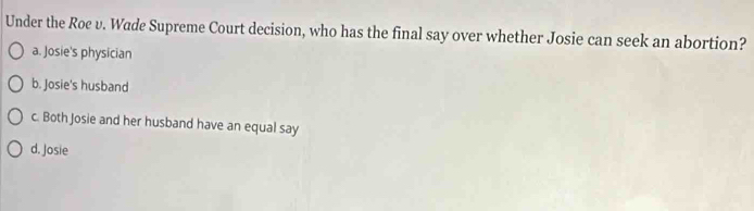 Under the Roe v. Wade Supreme Court decision, who has the final say over whether Josie can seek an abortion?
a. Josie's physician
b. Josie's husband
c. Both Josie and her husband have an equal say
d. Josie