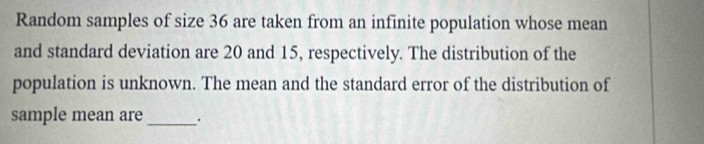 Random samples of size 36 are taken from an infinite population whose mean 
and standard deviation are 20 and 15, respectively. The distribution of the 
population is unknown. The mean and the standard error of the distribution of 
sample mean are _.