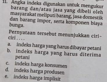 Angka indeks digunakan untuk mengukur
barang dan/atau jasa yang dibeli oleh
masyarakat meliputi barang, jasa domestik
dan barang impor, serta komponen biaya
bunga.
Pernyataan tersebut menunjukkan ciri-
ciri . . . .
a. indeks harga yang harus dibayar petani
b. indeks harga yang harus diterima
petani
c. indeks harga konsumen
d. indeks harga produsen
e. indeks harga implisit