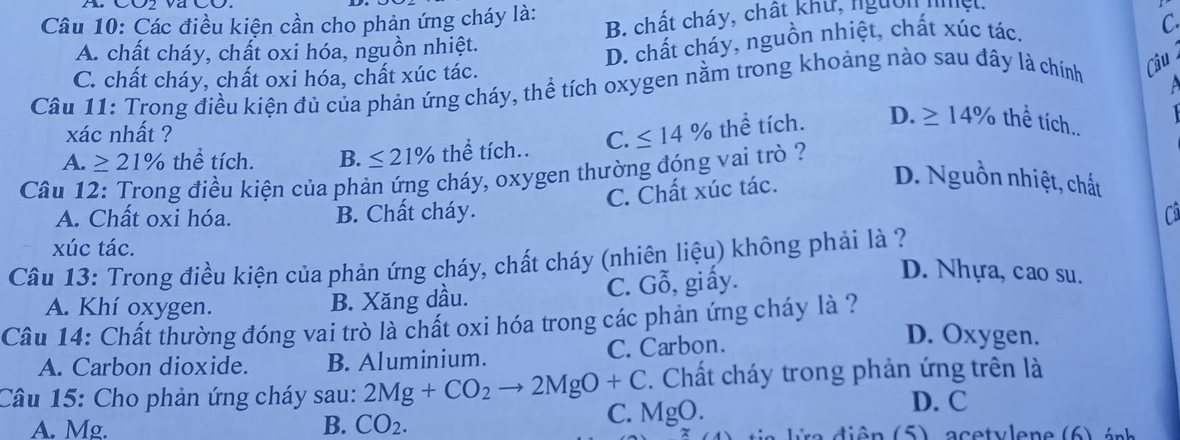 B. chất cháy, chất khu, ngườn nệt.
Câu 10: Các điều kiện cần cho phản ứng cháy là:
A. chất cháy, chất oxi hóa, nguồn nhiệt.
C. chất cháy, chất oxi hóa, chất xúc tác. D. chất cháy, nguồn nhiệt, chất xúc tác.
C
Câu 11: Trong điều kiện đủ của phản ứng cháy, thể tích oxygen nằm trong khoảng nào sau đây là chính Câu
D.
xác nhất ?
A. ≥ 21% thể tích. B. ≤ 21% thể tích.. C. ≤ 14% thể tích. ≥ 14% thể tích..
Câu 12: Trong điều kiện của phản ứng cháy, oxygen thường đóng vai trò ?
C. Chất xúc tác.
D. Nguồn nhiệt, chất
A. Chất oxi hóa. B. Chất cháy. C
xúc tác.
Câu 13: Trong điều kiện của phản ứng cháy, chất cháy (nhiên liệu) không phải là ?
A. Khí oxygen.
B. Xăng dầu. C. Gỗ, giấy.
D. Nhựa, cao su.
Câu 14: Chất thường đóng vai trò là chất oxi hóa trong các phản ứng cháy là ?
A. Carbon dioxide. B. Aluminium. C. Carbon.
D. Oxygen.
Câu 15: Cho phản ứng cháy sau: 2Mg+CO_2to 2MgO+C. Chất cháy trong phản ứng trên là
C. MgO.
D. C
A. Mg. B. CO_2. a iên (5) a cetvlene (6) ánh