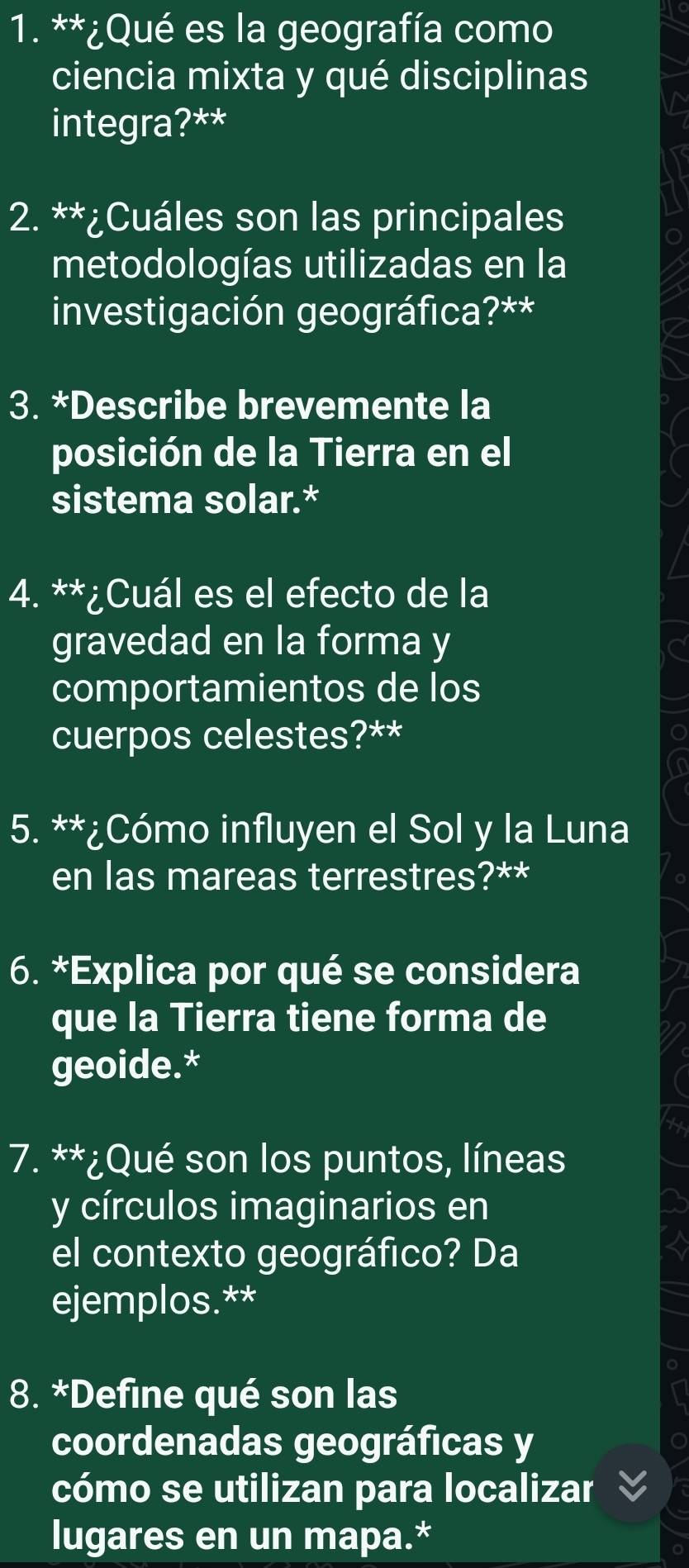 ¿Qué es la geografía como 
ciencia mixta y qué disciplinas 
integra?** 
2. **¿Cuáles son las principales 
metodologías utilizadas en la 
investigación geográfica?** 
3. *Describe brevemente la 
posición de la Tierra en el 
sistema solar.* 
4. **¿Cuál es el efecto de la 
gravedad en la forma y 
comportamientos de los 
cuerpos celestes?** 
9 
a 
5. **¿Cómo influyen el Sol y la Luna 
en las mareas terrestres?** 
6. *Explica por qué se considera 
que la Tierra tiene forma de 
geoide.* 
7. **¿Qué son los puntos, líneas 
y círculos imaginarios en 
el contexto geográfico? Da 
ejemplos.** 
8. *Define qué son las 
coordenadas geográficas y 
cómo se utilizan para localizar 
lugares en un mapa.*