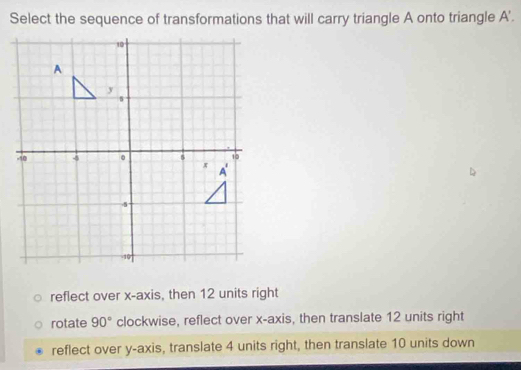 Select the sequence of transformations that will carry triangle A onto triangle A'.
reflect over x-axis, then 12 units right
rotate 90° clockwise, reflect over x-axis, then translate 12 units right
reflect over y-axis, translate 4 units right, then translate 10 units down