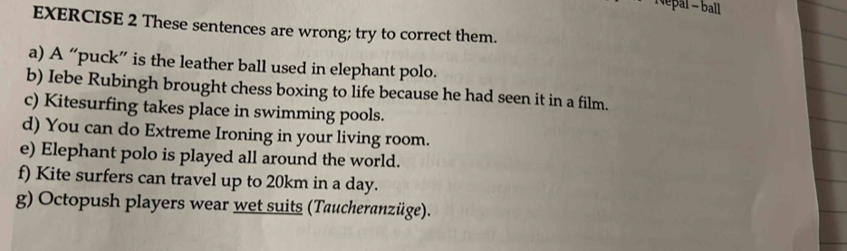 Népal - ball 
EXERCISE 2 These sentences are wrong; try to correct them. 
a) A “puck” is the leather ball used in elephant polo. 
b) Iebe Rubingh brought chess boxing to life because he had seen it in a film. 
c) Kitesurfing takes place in swimming pools. 
d) You can do Extreme Ironing in your living room. 
e) Elephant polo is played all around the world. 
f) Kite surfers can travel up to 20km in a day. 
g) Octopush players wear wet suits (Taucheranzüge).