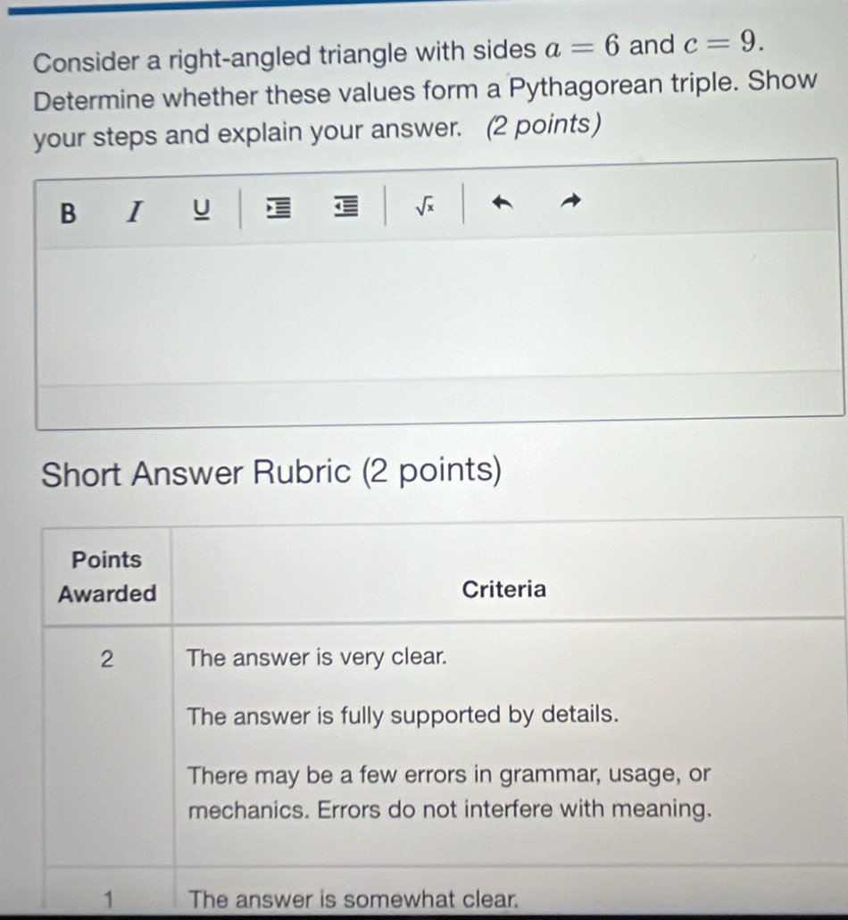 Consider a right-angled triangle with sides a=6 and c=9. 
Determine whether these values form a Pythagorean triple. Show 
your steps and explain your answer. (2 points) 
B I U ← a sqrt(x)
Short Answer Rubric (2 points) 
1 The answer is somewhat clear.