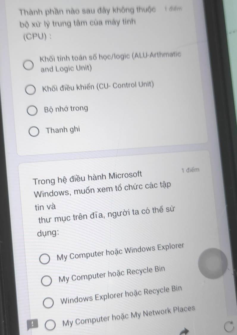 Thành phần nào sau đây không thuộc 1 điểm
bộ xử lý trung tâm của máy tính
(CPU):
Khối tính toán số học/logic (ALU-Arthmatic
and Logic Unit)
Khối điều khiển (CU- Control Unit)
Bộ nhớ trong
Thanh ghi
Trong hệ điều hành Microsoft
1 điểm
Windows, muốn xem tổ chức các tập
tin và
thư mục trên đĩa, người ta có thể sử
dụng:
My Computer hoặc Windows Explorer
My Computer hoặc Recycle Bin
Windows Explorer hoặc Recycle Bin
, My Computer hoặc My Network Places