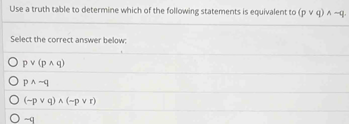 Use a truth table to determine which of the following statements is equivalent to (pvee q)wedge sim q. 
Select the correct answer below:
pvee (pwedge q)
pwedge sim q
(sim pvee q)wedge (sim pvee r)
~q