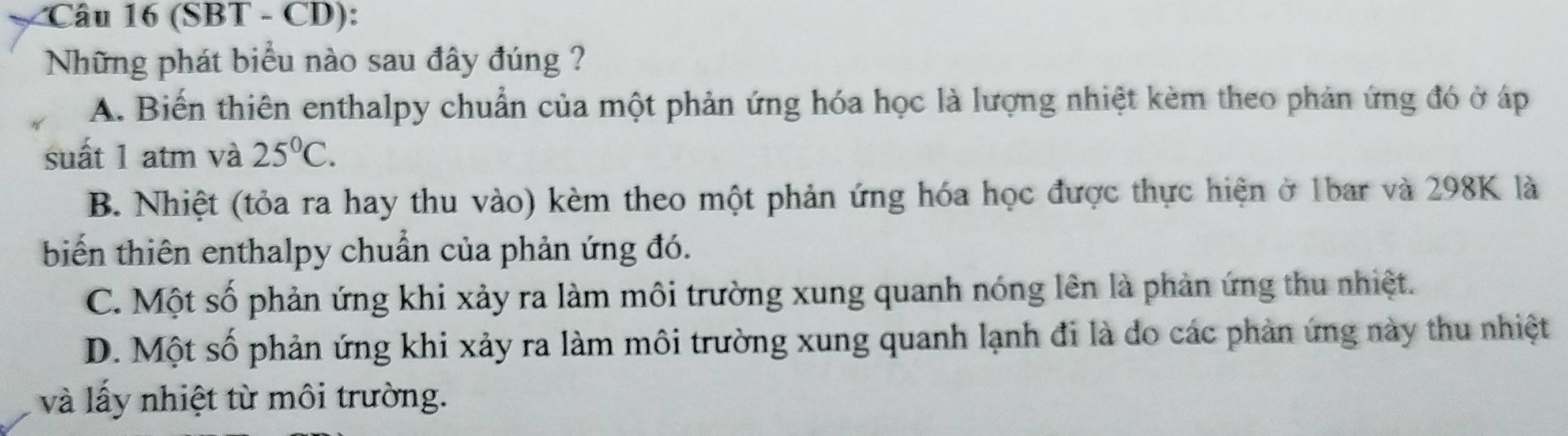 (SBT - CD):
Những phát biểu nào sau đây đúng ?
A. Biến thiên enthalpy chuẩn của một phản ứng hóa học là lượng nhiệt kèm theo phản ứng đó ở áp
suất 1 atm và 25°C.
B. Nhiệt (tỏa ra hay thu vào) kèm theo một phản ứng hóa học được thực hiện ở 1bar và 298K là
biến thiên enthalpy chuẩn của phản ứng đó.
C. Một số phản ứng khi xảy ra làm môi trường xung quanh nóng lên là phản ứng thu nhiệt.
D. Một số phản ứng khi xảy ra làm môi trường xung quanh lạnh đi là do các phản ứng này thu nhiệt
và lấy nhiệt từ môi trường.