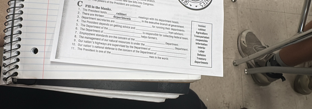 Les new law bills into Congress We branch 
e powers of the President are unlimited 
C Fill in the blanks. 
2. There are thirteen departments 
1. The President holds cabinet meetings with his department heads. 
3. Department secretaries are _ in the executive branch of government. cabinet 
busiest 
4. The President depends on getting advice and for running their departments. from advisors Agricullture 
5. The Department of the is responsible for collecting federal taxes. Trans portation 
6. The Department of __helps farmers. responsible 
7. Employment standards are the concern of the 
8. The management of our natural resources is under the Department Interior 
information 
9. Our nation's highways are supervised by the Department of Department Defense 
10. Our nation's national defense is the concern of the Department of 
Labor 
11. The President is one of the _men in the world. departments 
Treasury