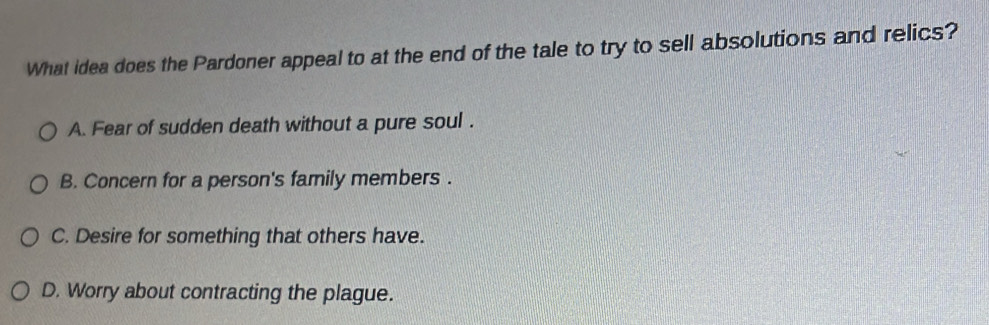 What idea does the Pardoner appeal to at the end of the tale to try to sell absolutions and relics?
A. Fear of sudden death without a pure soul .
B. Concern for a person's family members .
C. Desire for something that others have.
D. Worry about contracting the plague.