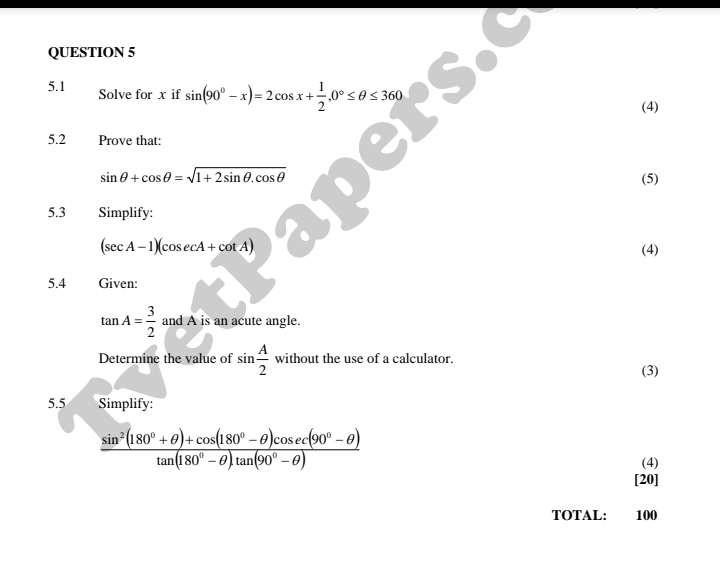 5.1 Solve for x if sin (90°-x)=2cos x+ 1/2 , 0°≤ θ ≤ 360
(4) 
5.2 Prove that:
sin θ +cos θ =sqrt(1+2sin θ .cos θ ) (5) 
5.3 Simplify:
(sec A-1)(cosec A+cot A) (4) 
5.4 Given:
tan A= 3/2  and A is an acute angle. 
Determine the value of sin  A/2  without the use of a calculator. (3) 
5.5 Simplify:
 (sin^2(180°+θ )+cos (180°-θ )cos ec(90°-θ ))/tan (180°-θ )tan (90°-θ ) 
(4) 
[20] 
TOTAL: 100