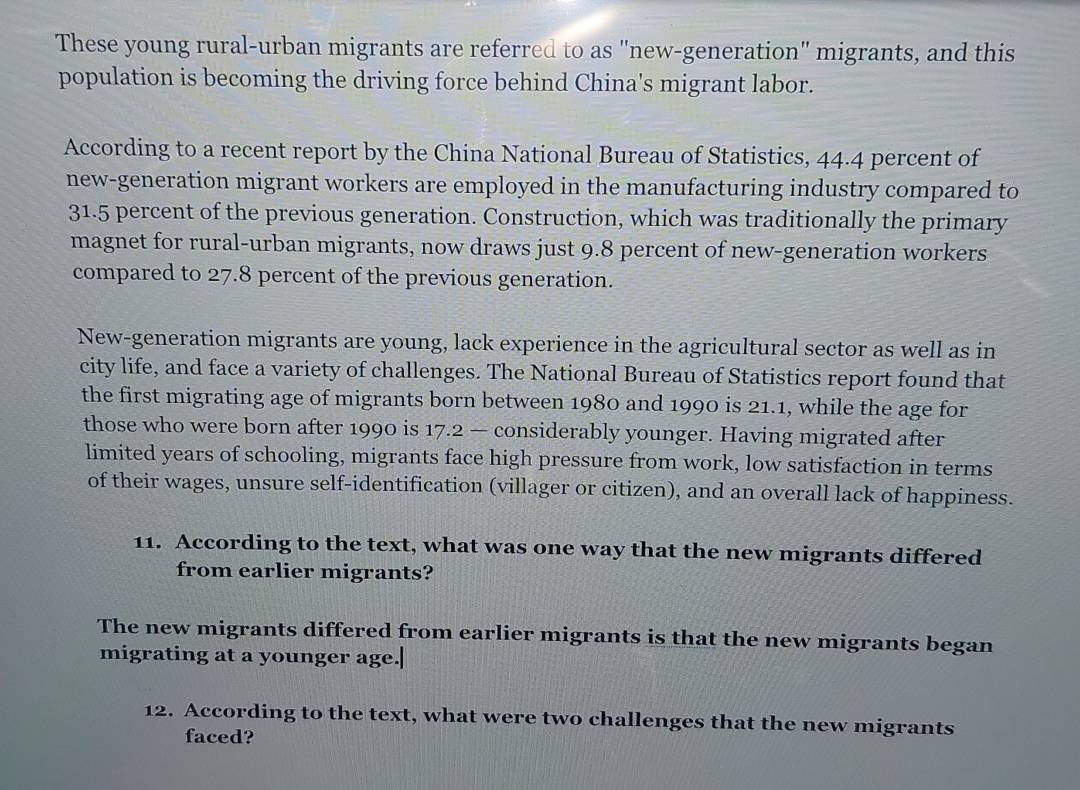 These young rural-urban migrants are referred to as "new-generation" migrants, and this
population is becoming the driving force behind China's migrant labor.
According to a recent report by the China National Bureau of Statistics, 44.4 percent of
new-generation migrant workers are employed in the manufacturing industry compared to
31.5 percent of the previous generation. Construction, which was traditionally the primary
magnet for rural-urban migrants, now draws just 9.8 percent of new-generation workers
compared to 27.8 percent of the previous generation.
New-generation migrants are young, lack experience in the agricultural sector as well as in
city life, and face a variety of challenges. The National Bureau of Statistics report found that
the first migrating age of migrants born between 1980 and 1990 is 21.1, while the age for
those who were born after 1990 is 17.2 — considerably younger. Having migrated after
limited years of schooling, migrants face high pressure from work, low satisfaction in terms
of their wages, unsure self-identification (villager or citizen), and an overall lack of happiness.
11. According to the text, what was one way that the new migrants differed
from earlier migrants?
The new migrants differed from earlier migrants is that the new migrants began
migrating at a younger age.|
12. According to the text, what were two challenges that the new migrants
faced?