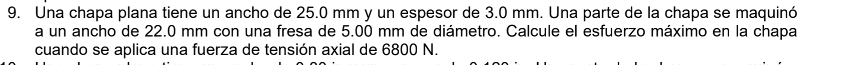 Una chapa plana tiene un ancho de 25.0 mm y un espesor de 3.0 mm. Una parte de la chapa se maquinó 
a un ancho de 22.0 mm con una fresa de 5.00 mm de diámetro. Calcule el esfuerzo máximo en la chapa 
cuando se aplica una fuerza de tensión axial de 6800 N.